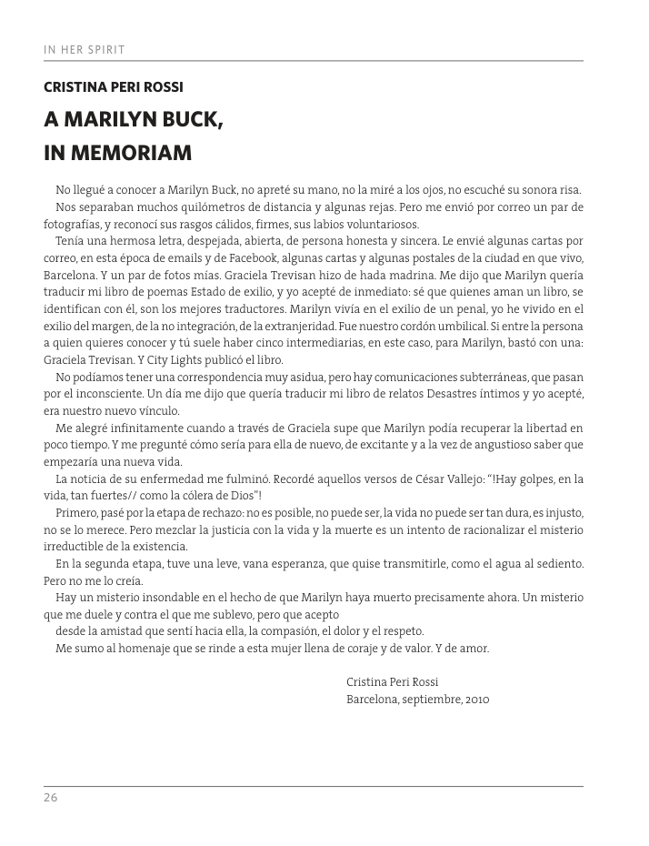 IN HER SPIRIT CRISTINA PERI ROSSI A MARILYN BUCK, IN MEMORIAM Nollegué a conocer a Marilyn Buck, no apreté sumano, no la miré a s ojos, no escuché su sonora isa. Nos separaban muchos quildmetros de distancia y algunas rejas. Peto me envis por correo un par de fotografias, y reconaci sus rasgos clidos firmes, sus labios voluntariosos. Tenia una hermosa letra, despejada, abierta, de persona honesta y sincera. Le envié algunas cartas por correo, en esta época de emails y de Facebook, algunas cartas y algunas postales de la ciudad en que vivo, Barcelona. Y un par de fotos mias. Graciela Trevisan hizo de hada madrina. Me dijo que Marilyn queria traducir mi libro de poemas Estado de exilio, yo acepté de inmediato: sé que quienes aman un libro, se identifican con él, son los mejores traductores. Marilyn vivia en el exilio de un penal, yo he vivido en el exlio del margen, dela no integracion, de la extranjeridad. Fue nuestro cordén umbilical. i entrela persona a quien quieres conocer y ti suele haber cinco intermediarias, en este caso, para Marilyn, basts con una: Graciela Trevisan. Y City Lights publicd el libro. No podiamos tener una correspondencia muy asidua, pero hay corunicaciones subterraneas, que pasan por el inconsciente. Un dia me dijo que queria traducir mi libro de relatos Desastres intimos y yo acepté, era nuestro nuevo vinculo, Me alegré infinitamente cuando a través de Graciela supe que Marilyn podia recuperar la libertad en poco tierpo, Y me pregunté como seria para ella de nuevo, de excitante y a la vez de angustioso saber que ‘empezaria una nueva vida. La noticia de su enfermedad me fulmind. Recordé aquellos versos de César Vallejo: “IHay golpes, enla vida, tan fuertes// como la cdlera de Dios™! Primero,pasé porla etapa de rechazo: no es posible, no puede ser la vida no puede ser tan dura,es injusto, 10 se lo merece. Pero mezclar la justicia con la vida y la rmuerte es un intento de racionalizar el misterio irreductible de la existencia. Enla segunda etapa, tuve una leve, vana esperanza, que quise transmitirle, como el agua al sediernto. Peronomelo creia. Hay un misterio insondable en el hecho de que Marilyn haya ruerto precisamente ahora. Un misterio que me duele y contra el que me sublevo, pero que acepto desdela amistad que senti hacia ella,la cornpasion, el dolor y el respeto. Me sumo al homenaje que se rinde a esta mujer llena de coraje y de valor. ¥ de amor. Cuistina Per Rossi Barcelona, septiernbre, 2010 2